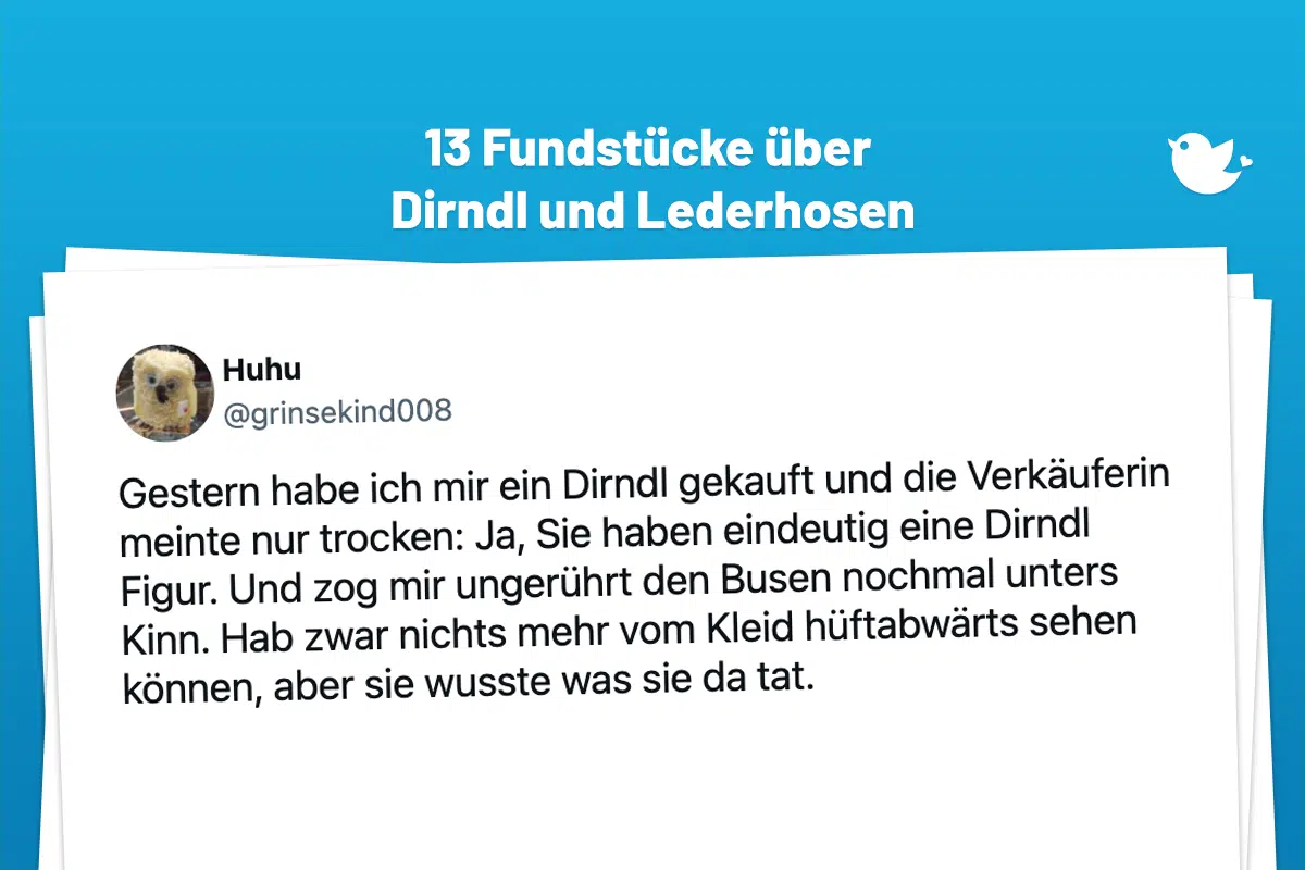 Gestern habe ich mir ein Dirndl gekauft und die Verkäuferin meinte nur trocken: Ja, Sie haben eindeutig eine Dirndl Figur. Und zog mir ungerührt den Busen nochmal unters Kinn. Hab zwar nichts mehr vom Kleid hüftabwärts sehen können, aber sie wusste was sie da tat.