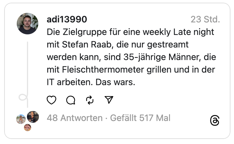 Die Zielgruppe für eine weekly Late night mit Stefan Raab, die nur gestreamt werden kann, sind 35-jährige Männer, die mit Fleischthermometer grillen und in der IT arbeiten. Das wars.