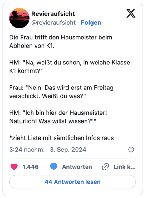 Die Frau trifft den Hausmeister beim Abholen von K1.
HM: "Na, weißt du schon, in welche Klasse K1 kommt?"
Frau: "Nein. Das wird erst am Freitag verschickt. Weißt du was?"
HM: "Ich bin hier der Hausmeister! Natürlich! Was willst wissen?"*
*zieht Liste mit sämtlichen Infos raus
— Revieraufsicht (@revieraufsicht)
