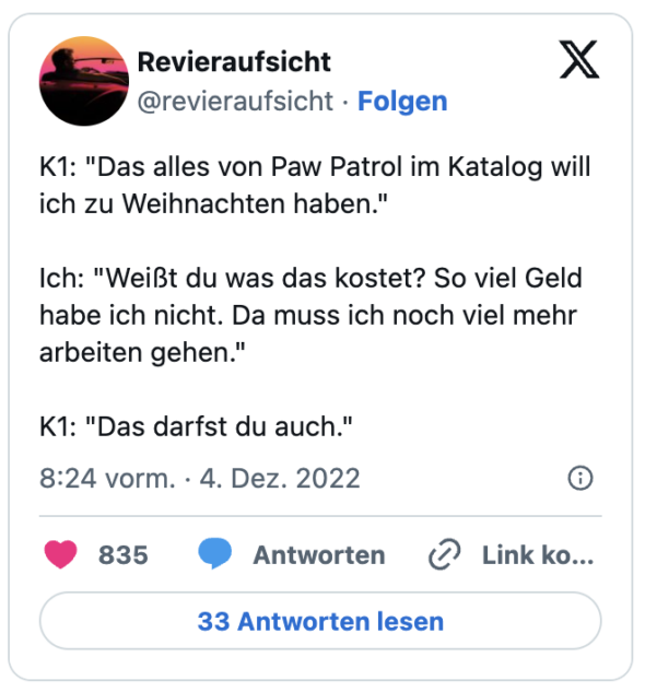 K1: "Das alles von Paw Patrol im Katalog will ich zu Weihnachten haben."
Ich: "Weißt du was das kostet? So viel Geld habe ich nicht. Da muss ich noch viel mehr arbeiten gehen."
K1: "Das darfst du auch."
— Revieraufsicht (@revieraufsicht)
