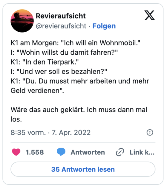 K1 am Morgen: "Ich will ein Wohnmobil."
I: "Wohin willst du damit fahren?"
K1: "In den Tierpark."
I: "Und wer soll es bezahlen?"
K1: "Du. Du musst mehr arbeiten und mehr Geld verdienen".
Wäre das auch geklärt. Ich muss dann mal los.
— Revieraufsicht (@revieraufsicht)
