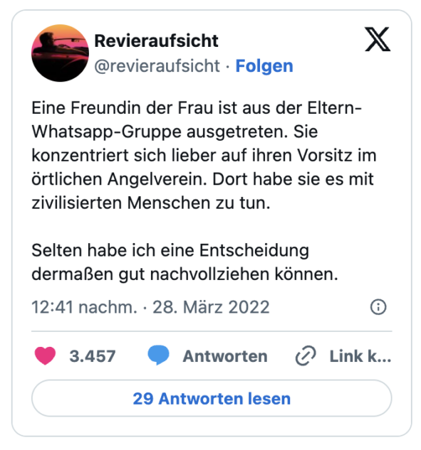 Eine Freundin der Frau ist aus der Eltern-Whatsapp-Gruppe ausgetreten. Sie konzentriert sich lieber auf ihren Vorsitz im örtlichen Angelverein. Dort habe sie es mit zivilisierten Menschen zu tun.
Selten habe ich eine Entscheidung dermaßen gut nachvollziehen können.
— Revieraufsicht (@revieraufsicht)
