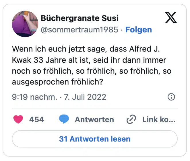 Wenn ich euch jetzt sage, dass Alfred J. Kwak 33 Jahre alt ist, seid ihr dann immer noch so fröhlich, so fröhlich, so fröhlich, so ausgesprochen fröhlich?
— Büchergranate Susi (@sommertraum1985)
