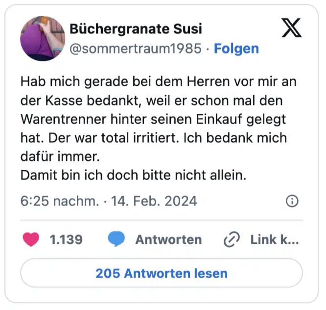 Hab mich gerade bei dem Herren vor mir an der Kasse bedankt, weil er schon mal den Warentrenner hinter seinen Einkauf gelegt hat. Der war total irritiert. Ich bedank mich dafür immer. 
Damit bin ich doch bitte nicht allein.
— Büchergranate Susi (@sommertraum1985)
