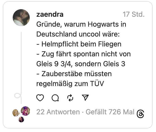 Gründe, warum Hogwarts in Deutschland uncool wäre:
- Helmpflicht beim Fliegen
- Zug fährt spontan nicht von Gleis 9 3/4, sondern Gleis 3
- Zauberstäbe müssten regelmäßig zum TÜV