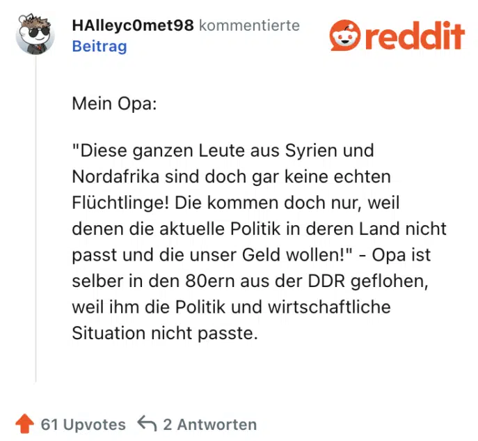 Mein Opa:

"Diese ganzen Leute aus Syrien und Nordafrika sind doch gar keine echten Flüchtlinge! Die kommen doch nur, weil denen die aktuelle Politik in deren Land nicht passt und die unser Geld wollen!" - Opa ist selber in den 80ern aus der DDR geflohen, weil ihm die Politik und wirtschaftliche Situation nicht passte.