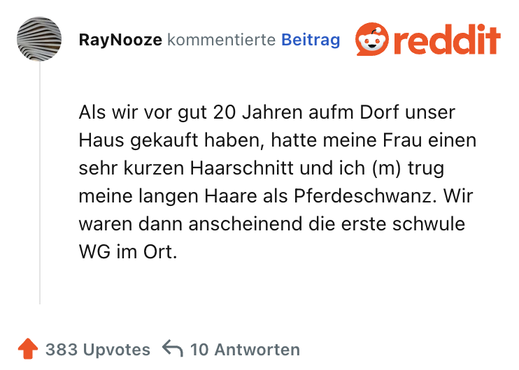 Als wir vor gut 20 Jahren aufm Dorf unser Haus gekauft haben, hatte meine Frau einen sehr kurzen Haarschnitt und ich (m) trug meine langen Haare als Pferdeschwanz. Wir waren dann anscheinend die erste schwule WG im Ort.