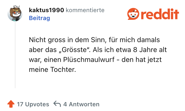 Nicht gross in dem Sinn, für mich damals aber das „Grösste“. Als ich etwa 8 Jahre alt war, einen Plüschmaulwurf - den hat jetzt meine Tochter.