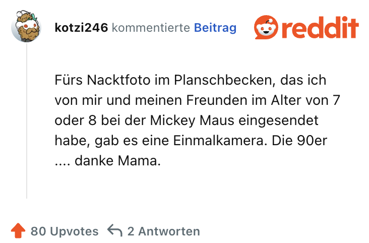 Fürs Nacktfoto im Planschbecken, das ich von mir und meinen Freunden im Alter von 7 oder 8 bei der Mickey Maus eingesendet habe, gab es eine Einmalkamera. Die 90er .... danke Mama.