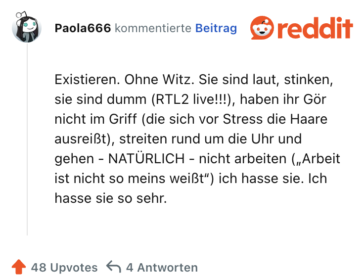 Existieren. Ohne Witz. Sie sind laut, stinken, sie sind dumm (RTL2 live!!!), haben ihr Gör nicht im Griff (die sich vor Stress die Haare ausreißt), streiten rund um die Uhr und gehen - NATÜRLICH - nicht arbeiten („Arbeit ist nicht so meins weißt“) ich hasse sie. Ich hasse sie so sehr.