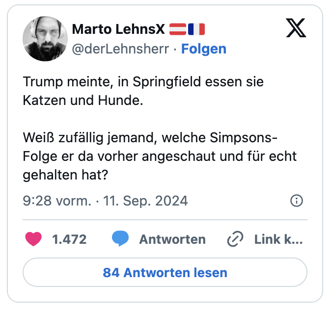 Trump meinte, in Springfield essen sie Katzen und Hunde.
Weiß zufällig jemand, welche Simpsons-Folge er da vorher angeschaut und für echt gehalten hat?
— Marto LehnsX 🇦🇹🇫🇷 (@derLehnsherr)
