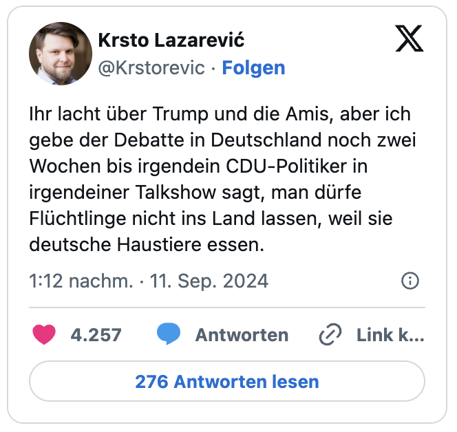 Ihr lacht über Trump und die Amis, aber ich gebe der Debatte in Deutschland noch zwei Wochen bis irgendein CDU-Politiker in irgendeiner Talkshow sagt, man dürfe Flüchtlinge nicht ins Land lassen, weil sie deutsche Haustiere essen.
— Krsto Lazarević (@Krstorevic)
