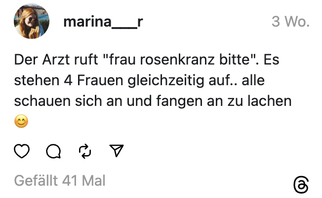 Der Arzt ruft "frau rosenkranz bitte". Es stehen 4 Frauen gleichzeitig auf.. alle schauen sich an und fangen an zu lachen 😊