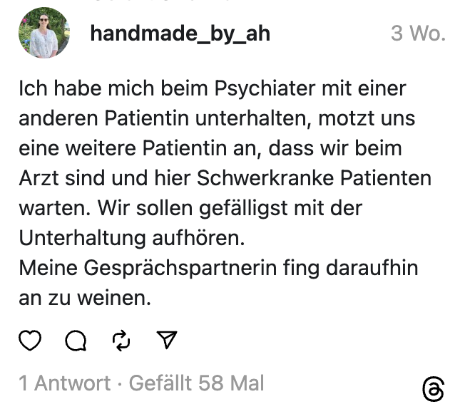 Ich habe mich beim Psychiater mit einer anderen Patientin unterhalten, motzt uns eine weitere Patientin an, dass wir beim Arzt sind und hier Schwerkranke Patienten warten. Wir sollen gefälligst mit der Unterhaltung aufhören.  Meine Gesprächspartnerin fing daraufhin an zu weinen.