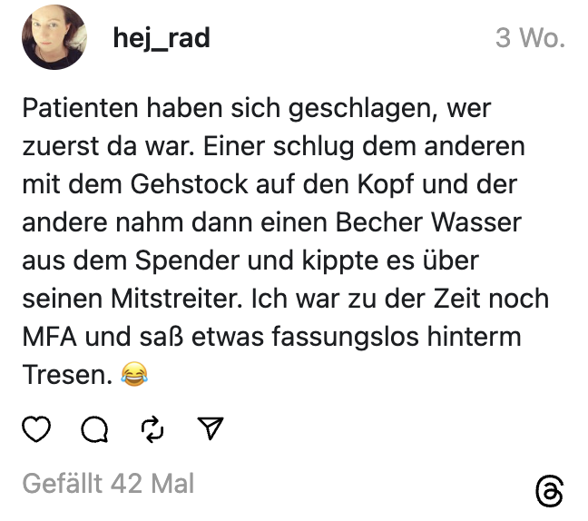 Patienten haben sich geschlagen, wer zuerst da war. Einer schlug dem anderen mit dem Gehstock auf den Kopf und der andere nahm dann einen Becher Wasser aus dem Spender und kippte es über seinen Mitstreiter. Ich war zu der Zeit noch MFA und saß etwas fassungslos hinterm Tresen. 😂