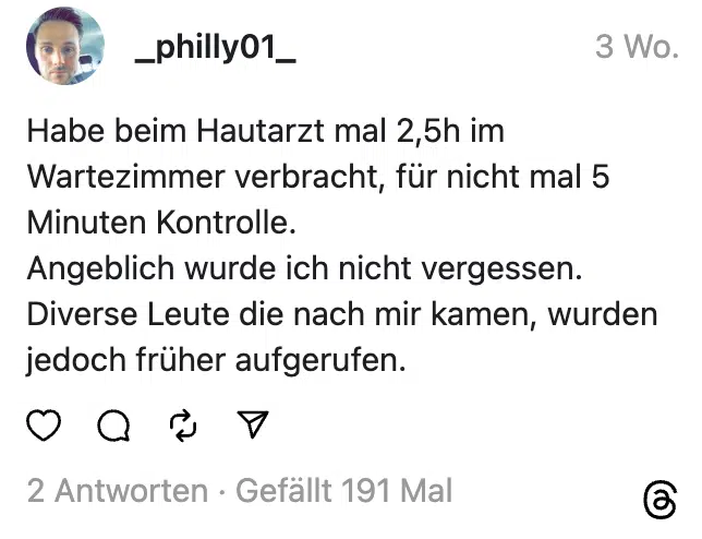 Habe beim Hautarzt mal 2,5h im Wartezimmer verbracht, für nicht mal 5 Minuten Kontrolle.
Angeblich wurde ich nicht vergessen.
Diverse Leute die nach mir kamen, wurden jedoch früher aufgerufen.