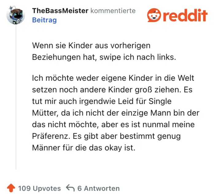 Wenn sie Kinder aus vorherigen Beziehungen hat, swipe ich nach links.

Ich möchte weder eigene Kinder in die Welt setzen noch andere Kinder groß ziehen. Es tut mir auch irgendwie Leid für Single Mütter, da ich nicht der einzige Mann bin der das nicht möchte, aber es ist nunmal meine Präferenz. Es gibt aber bestimmt genug Männer für die das okay ist.