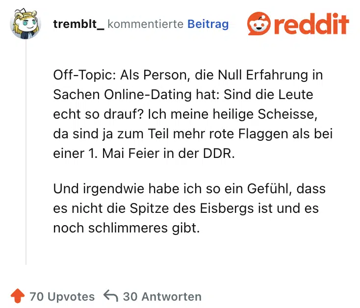 Off-Topic: Als Person, die Null Erfahrung in Sachen Online-Dating hat: Sind die Leute echt so drauf? Ich meine heilige Scheisse, da sind ja zum Teil mehr rote Flaggen als bei einer 1. Mai Feier in der DDR.

Und irgendwie habe ich so ein Gefühl, dass es nicht die Spitze des Eisbergs ist und es noch schlimmeres gibt.