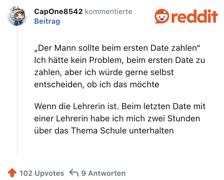 „Der Mann sollte beim ersten Date zahlen“ Ich hätte kein Problem, beim ersten Date zu zahlen, aber ich würde gerne selbst entscheiden, ob ich das möchte

Wenn die Lehrerin ist. Beim letzten Date mit einer Lehrerin habe ich mich zwei Stunden über das Thema Schule unterhalten