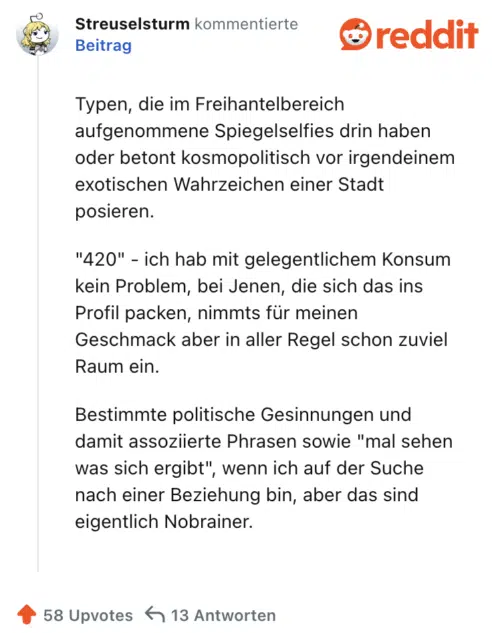 Typen, die im Freihantelbereich aufgenommene Spiegelselfies drin haben oder betont kosmopolitisch vor irgendeinem exotischen Wahrzeichen einer Stadt posieren.

"420" - ich hab mit gelegentlichem Konsum kein Problem, bei Jenen, die sich das ins Profil packen, nimmts für meinen Geschmack aber in aller Regel schon zuviel Raum ein.

Bestimmte politische Gesinnungen und damit assoziierte Phrasen sowie "mal sehen was sich ergibt", wenn ich auf der Suche nach einer Beziehung bin, aber das sind eigentlich Nobrainer.