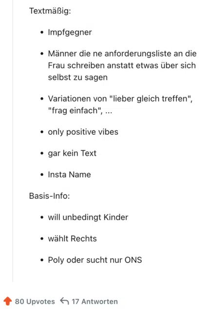 
Textmäßig:

Impfgegner

Männer die ne anforderungsliste an die Frau schreiben anstatt etwas über sich selbst zu sagen

Variationen von "lieber gleich treffen", "frag einfach", ...

only positive vibes

gar kein Text

Insta Name

Basis-Info:

will unbedingt Kinder

wählt Rechts

Poly oder sucht nur ONS
