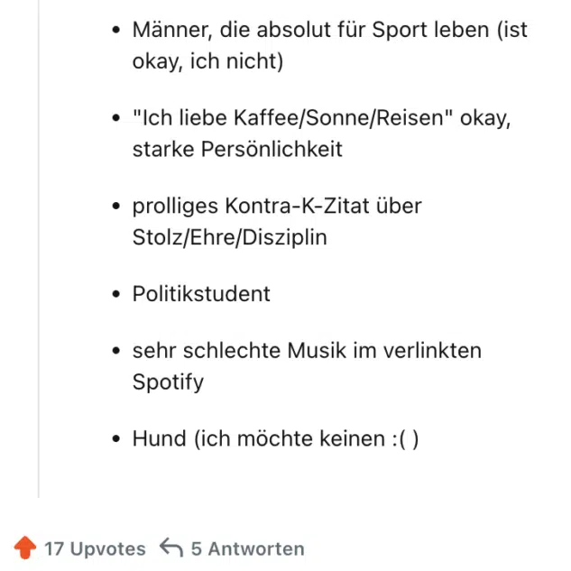 "Zu Vino sag ich nie No" / andere schreckliche Phrasen

Männer, die absolut für Sport leben (ist okay, ich nicht)

"Ich liebe Kaffee/Sonne/Reisen" okay, starke Persönlichkeit

prolliges Kontra-K-Zitat über Stolz/Ehre/Disziplin

Politikstudent

sehr schlechte Musik im verlinkten Spotify

Hund (ich möchte keinen :( )