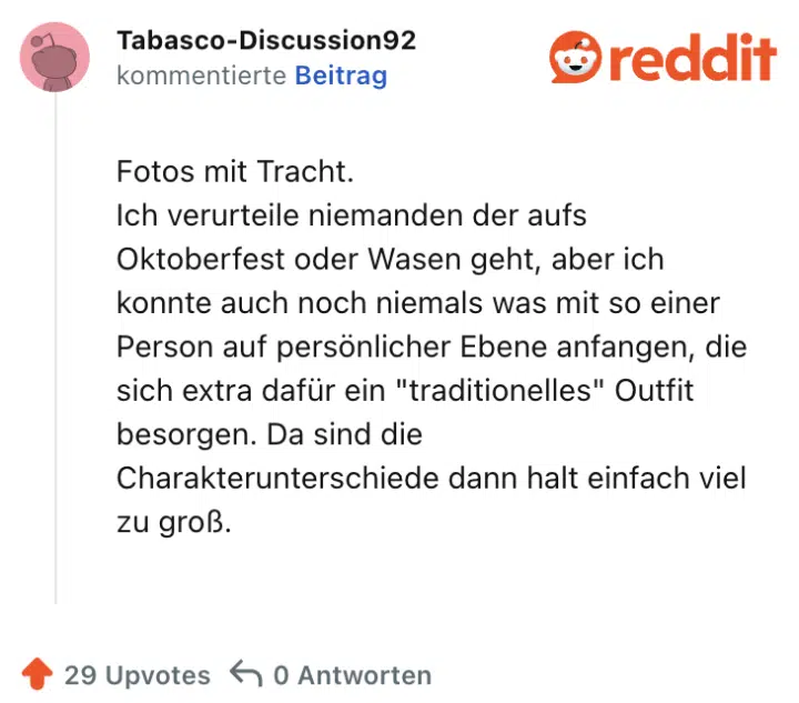 Fotos mit Tracht.
Ich verurteile niemanden der aufs Oktoberfest oder Wasen geht, aber ich konnte auch noch niemals was mit so einer Person auf persönlicher Ebene anfangen, die sich extra dafür ein "traditionelles" Outfit besorgen. Da sind die Charakterunterschiede dann halt einfach viel zu groß.