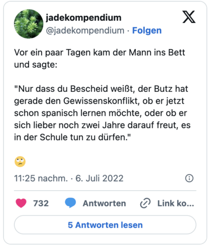 Vor ein paar Tagen kam der Mann ins Bett und sagte: "Nur dass du Bescheid weißt, der Butz hat gerade den Gewissenskonflikt, ob er jetzt schon spanisch lernen möchte, oder ob er sich lieber noch zwei Jahre darauf freut, es in der Schule tun zu dürfen." :gesicht_verdreht_augen: