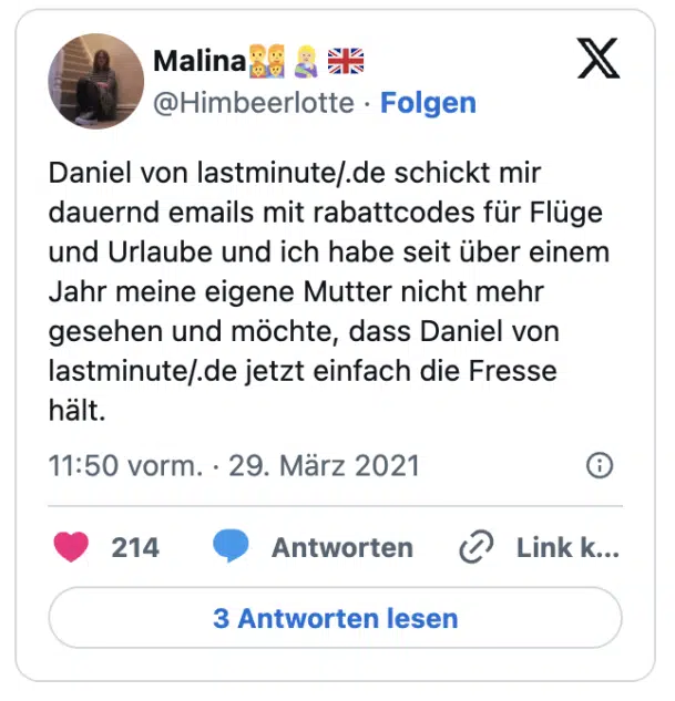 Daniel von lastminute/.de schickt mir dauernd emails mit rabattcodes für Flüge und Urlaube und ich habe seit über einem Jahr meine eigene Mutter nicht mehr gesehen und möchte, dass Daniel von lastminute/.de jetzt einfach die Fresse hält.