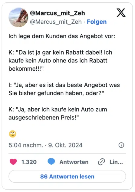 Ich lege dem Kunden das Angebot vor:
K: "Da ist ja gar kein Rabatt dabei! Ich kaufe kein Auto ohne das ich Rabatt bekomme!!!"
I: "Ja, aber es ist das beste Angebot was Sie bisher gefunden haben, oder?"
K: "Ja, aber ich kaufe kein Auto zum ausgeschriebenen Preis!"