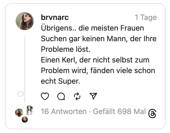 Übrigens.. die meisten Frauen Suchen gar keinen Mann, der Ihre Probleme löst.
Einen Kerl, der nicht selbst zum Problem wird, fänden viele schon echt Super.