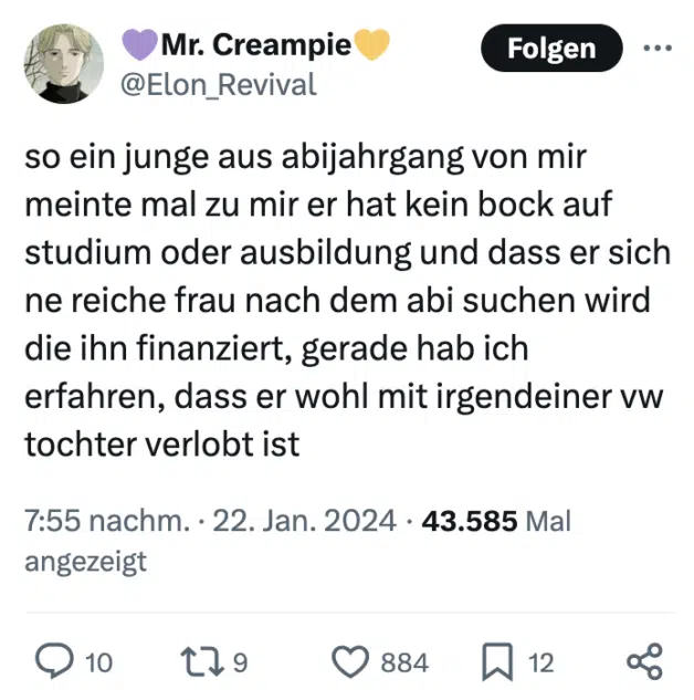 so ein junge aus abijahrgang von mir meinte mal zu mir er hat kein bock auf studium oder ausbildung und dass er sich ne reiche frau nach dem abi suchen wird die ihn finanziert, gerade hab ich erfahren, dass er wohl mit irgendeiner vw tochter verlobt ist
