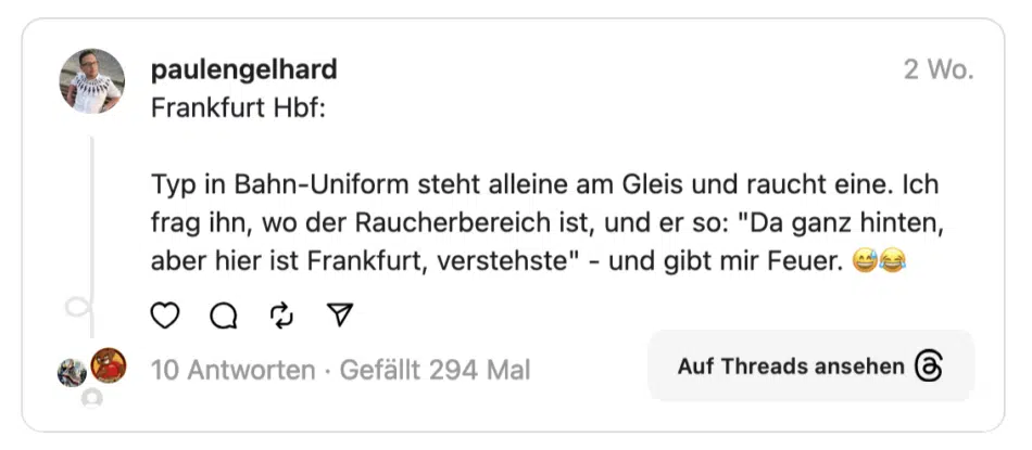 Frankfurt Hbf: Typ in Bahn-Uniform steht alleine am Gleis und raucht eine. Ich frag ihn, wo der Raucherbereich ist, und er so: "Da ganz hinten, aber hier ist Frankfurt, verstehste" - und gibt mir Feuer.