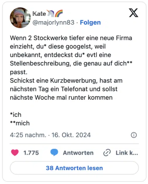 Wenn 2 Stockwerke tiefer eine neue Firma einzieht, du* diese googelst, weil unbekannt, entdeckst du* evtl eine Stellenbeschreibung, die genau auf dich** passt.
Schickst eine Kurzbewerbung, hast am nächsten Tag ein Telefonat und sollst nächste Woche mal runter kommen

*ich
**mich