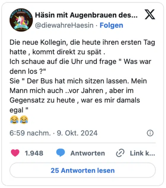 Die neue Kollegin, die heute ihren ersten Tag hatte , kommt direkt zu spät .
Ich schaue auf die Uhr und frage " Was war denn los ?" 
Sie " Der Bus hat mich sitzen lassen. Mein Mann mich auch ..vor Jahren , aber im Gegensatz zu heute , war es mir damals egal "
😂😂