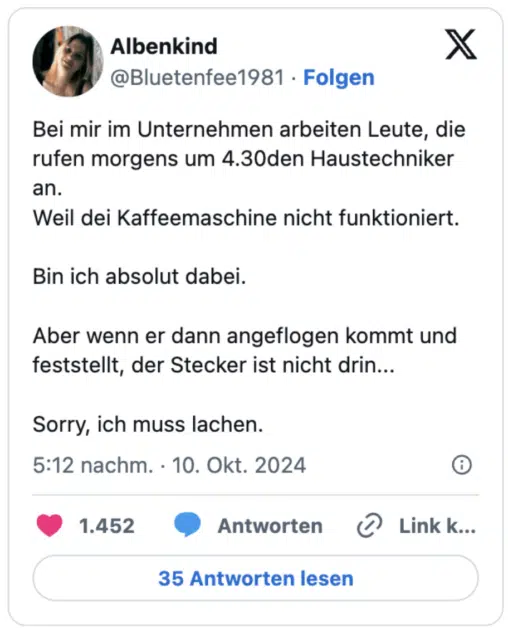 Bei mir im Unternehmen arbeiten Leute, die rufen morgens um 4.30den Haustechniker an.
Weil dei Kaffeemaschine nicht funktioniert.

Bin ich absolut dabei.

Aber wenn er dann angeflogen kommt und feststellt, der Stecker ist nicht drin...

Sorry, ich muss lachen.
