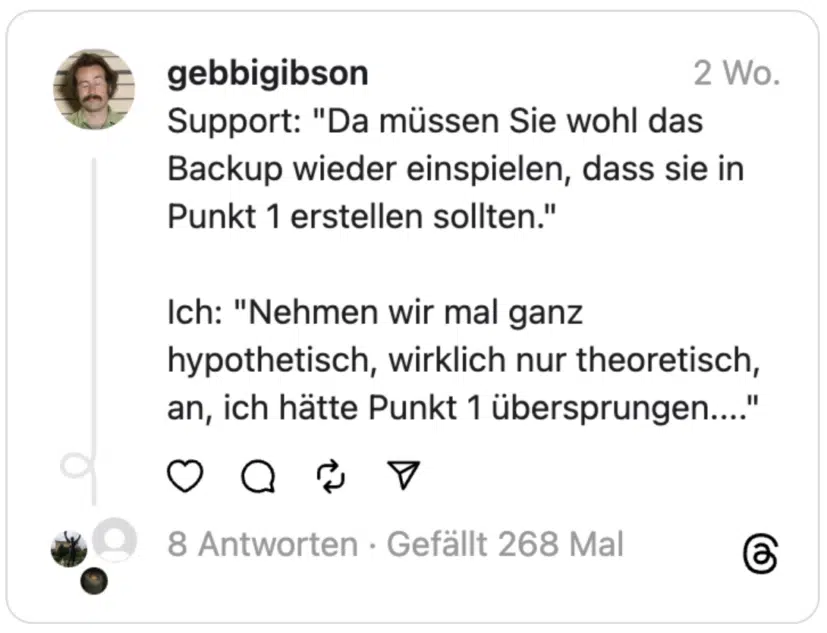 Support: "Da müssen Sie wohl das Backup wieder einspielen, dass sie in Punkt 1 erstellen sollten."
Ich: "Nehmen wir mal ganz hypothetisch, wirklich nur theoretisch, an, ich hätte Punkt 1 übersprungen...."