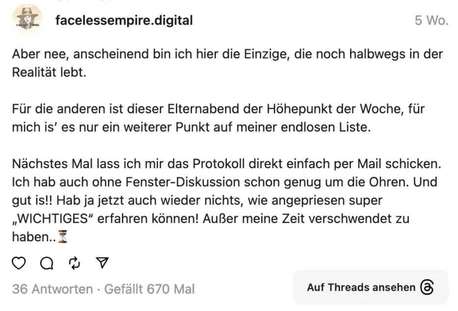 Aber nee, anscheinend bin ich hier die Einzige, die noch halbwegs in der Realitat lebt. Für die anderen ist dieser Elternabend der Höhepunkt der Woche, für mich is' es nur ein weiterer Punkt auf meiner endlosen Liste. Nächstes Mal lass ich mir das Protokoll direkt einfach per Mail schicken. Ich hab auch ohne Fenster-Diskussion schon genug um die Ohren. Und gut is!! Hab ja jetzt auch wieder nichts, wie angepriesen super „WICHTIGES" erfahren können! Außer meine Zeit verschwendet zu haben..