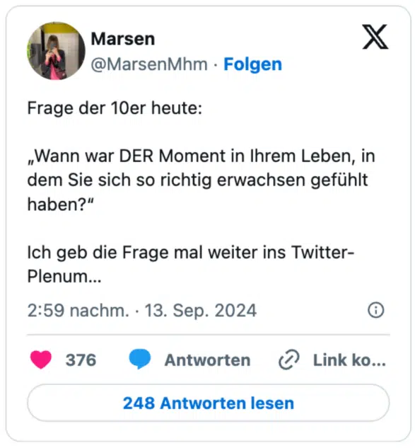 Frage der 10er heute:

„Wann war DER Moment in Ihrem Leben, in dem Sie sich so richtig erwachsen gefühlt haben?“

Ich geb die Frage mal weiter ins Twitter-Plenum…