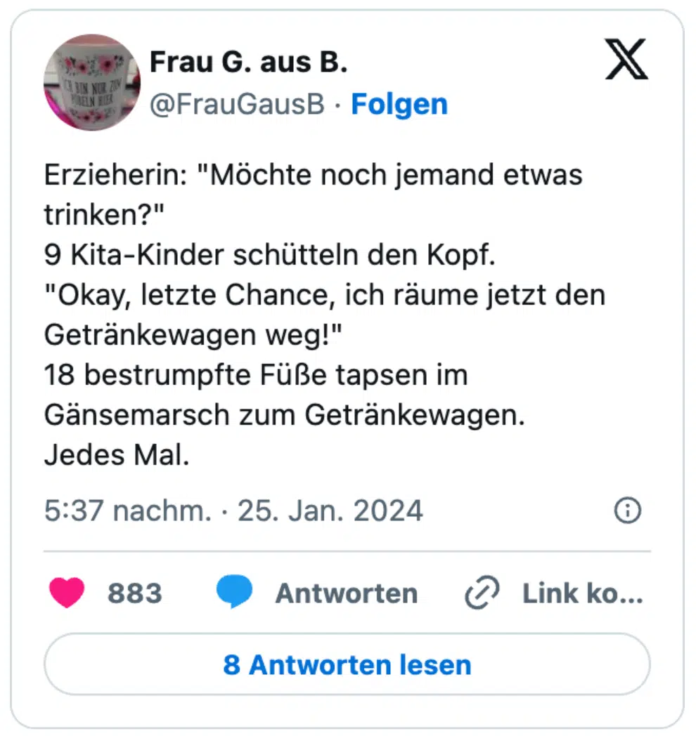 Erzieherin: "Möchte noch jemand etwas trinken?" 9 Kita-Kinder schütteln den Kopf. "Okay, letzte Chance, ich räume jetzt den Getränkewagen weg!" 18 bestrumpfte Füße tapsen im Gänsemarsch zum Getränkewagen. Jedes Mal.