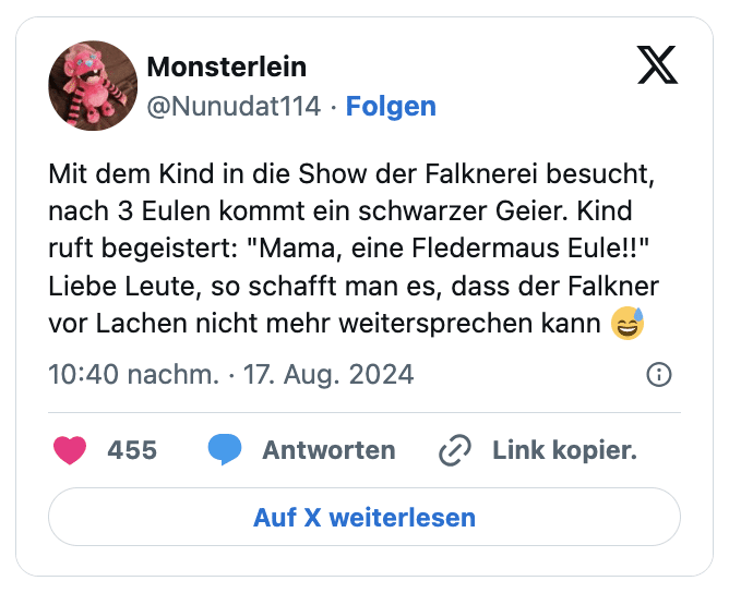Mit dem Kind in die Show der Falknerei besucht, nach 3 Eulen kommt ein schwarzer Geier. Kind ruft begeistert: "Mama, eine Fledermaus Eule!!" 
Liebe Leute, so schafft man es, dass der Falkner vor Lachen nicht mehr weitersprechen kann 😅