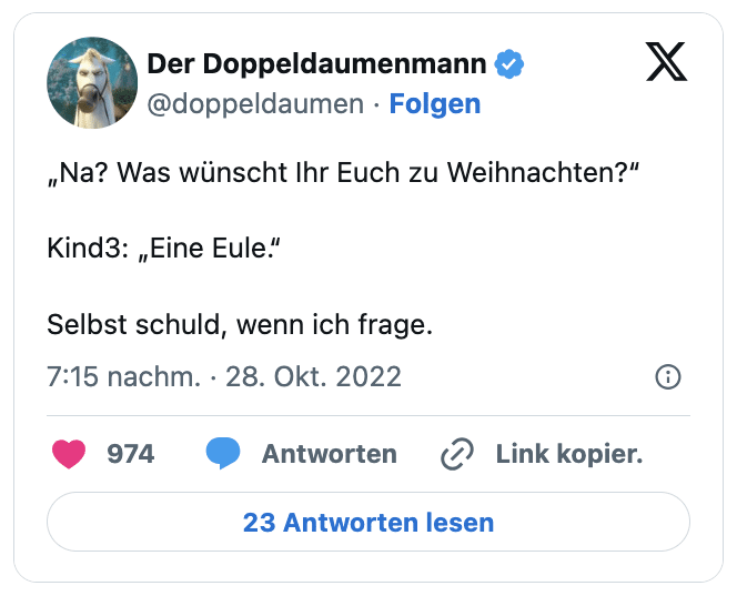 „Na? Was wünscht Ihr Euch zu Weihnachten?“

Kind3: „Eine Eule.“

Selbst schuld, wenn ich frage.