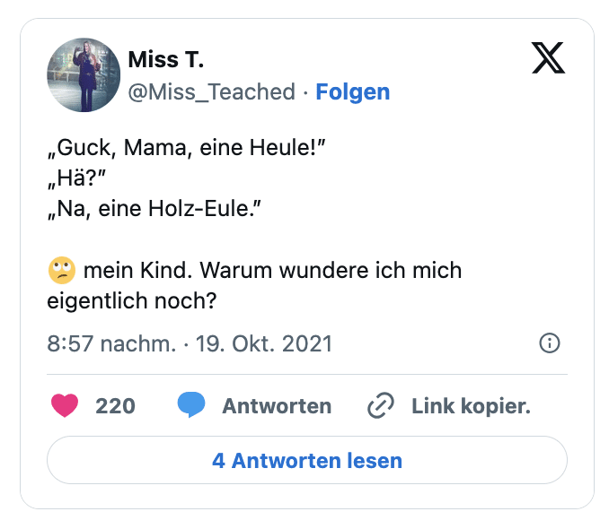 „Guck, Mama, eine Heule!”
„Hä?”
„Na, eine Holz-Eule.”

🙄 mein Kind. Warum wundere ich mich eigentlich noch?