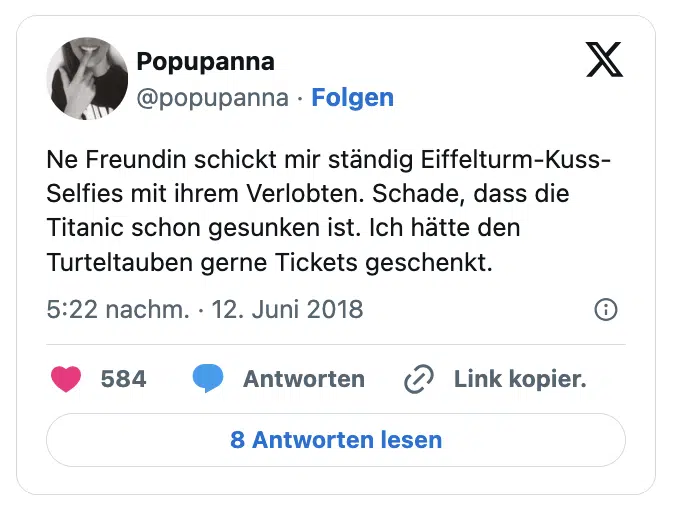 Ne Freundin schickt mir ständig Eiffelturm-Kuss-Selfies mit ihrem Verlobten. Schade, dass die Titanic schon gesunken ist. Ich hätte den Turteltauben gerne Tickets geschenkt.

