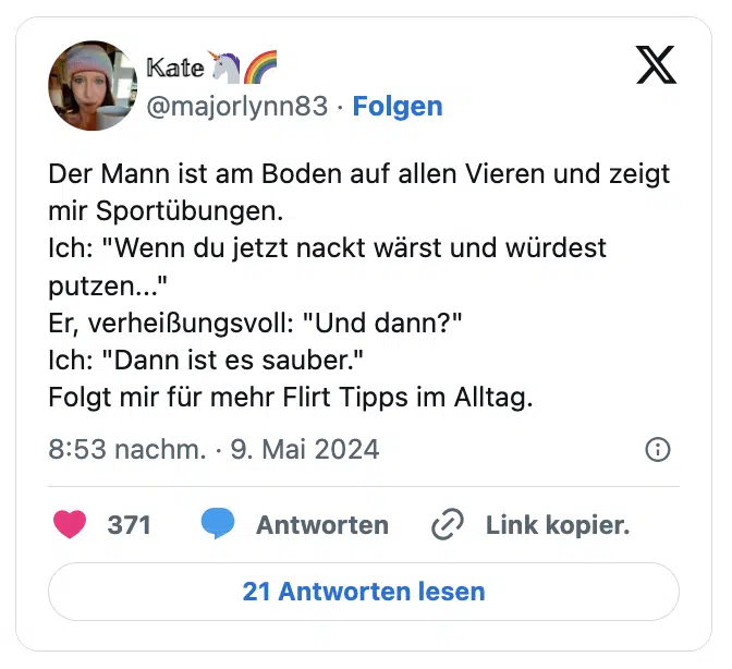 Der Mann ist am Boden auf allen Vieren und zeigt mir Sportübungen.
Ich: "Wenn du jetzt nackt wärst und würdest putzen..."
Er, verheißungsvoll: "Und dann?"
Ich: "Dann ist es sauber."
Folgt mir für mehr Flirt Tipps im Alltag.