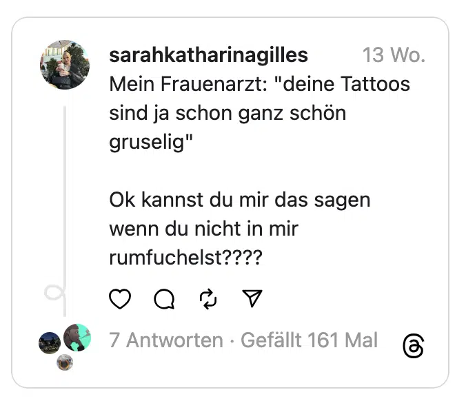 Mein Frauenarzt: "deine Tattoos sind ja schon ganz schön gruselig"
Ok kannst du mir das sagen wenn du nicht in mir rumfuchelst????