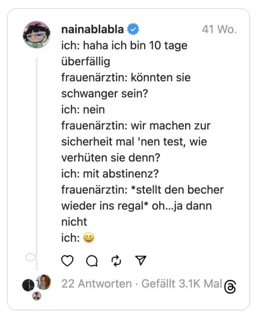 ich: haha ich bin 10 tage überfällig
frauenärztin: könnten sie schwanger sein?
ich: nein
frauenärztin: wir machen zur sicherheit mal 'nen test, wie verhüten sie denn?
ich: mit abstinenz?
frauenärztin: *stellt den becher wieder ins regal* oh…ja dann nicht
ich: 😀