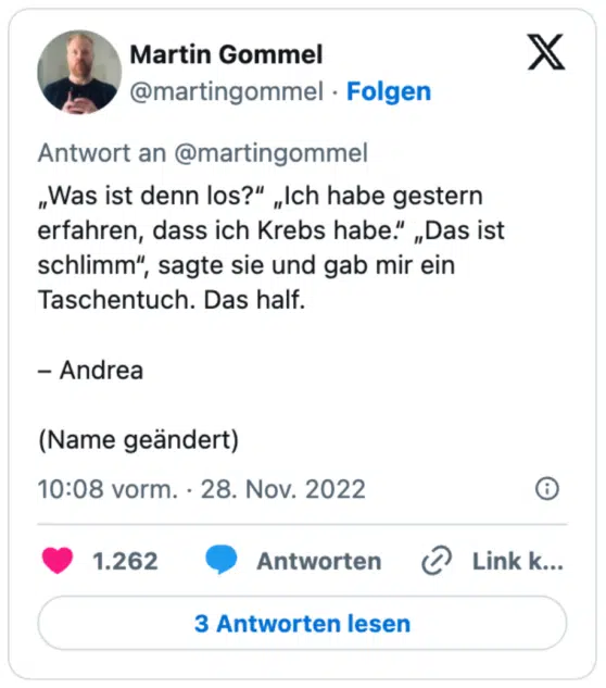 „Was ist denn los?“ „Ich habe gestern erfahren, dass ich Krebs habe.“ „Das ist schlimm“, sagte sie und gab mir ein Taschentuch. Das half.

– Andrea 

(Name geändert)