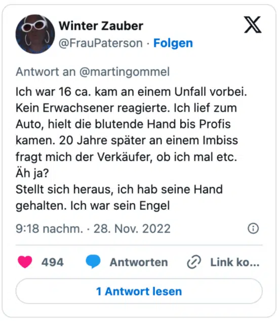 Ich war 16 ca. kam an einem Unfall vorbei. Kein Erwachsener reagierte. Ich lief zum Auto, hielt die blutende Hand bis Profis kamen. 20 Jahre später an einem Imbiss fragt mich der Verkäufer, ob ich mal etc.
Äh ja?
Stellt sich heraus, ich hab seine Hand gehalten. Ich war sein Engel