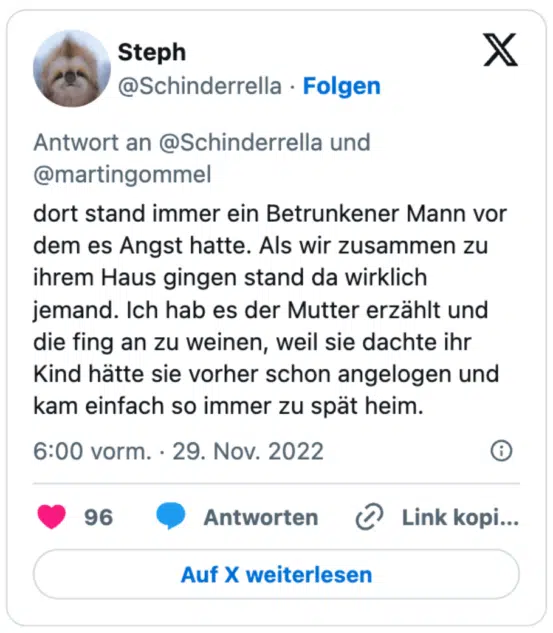 dort stand immer ein Betrunkener Mann vor dem es Angst hatte. Als wir zusammen zu ihrem Haus gingen stand da wirklich jemand. Ich hab es der Mutter erzählt und die fing an zu weinen, weil sie dachte ihr Kind hätte sie vorher schon angelogen und kam einfach so immer zu spät heim.